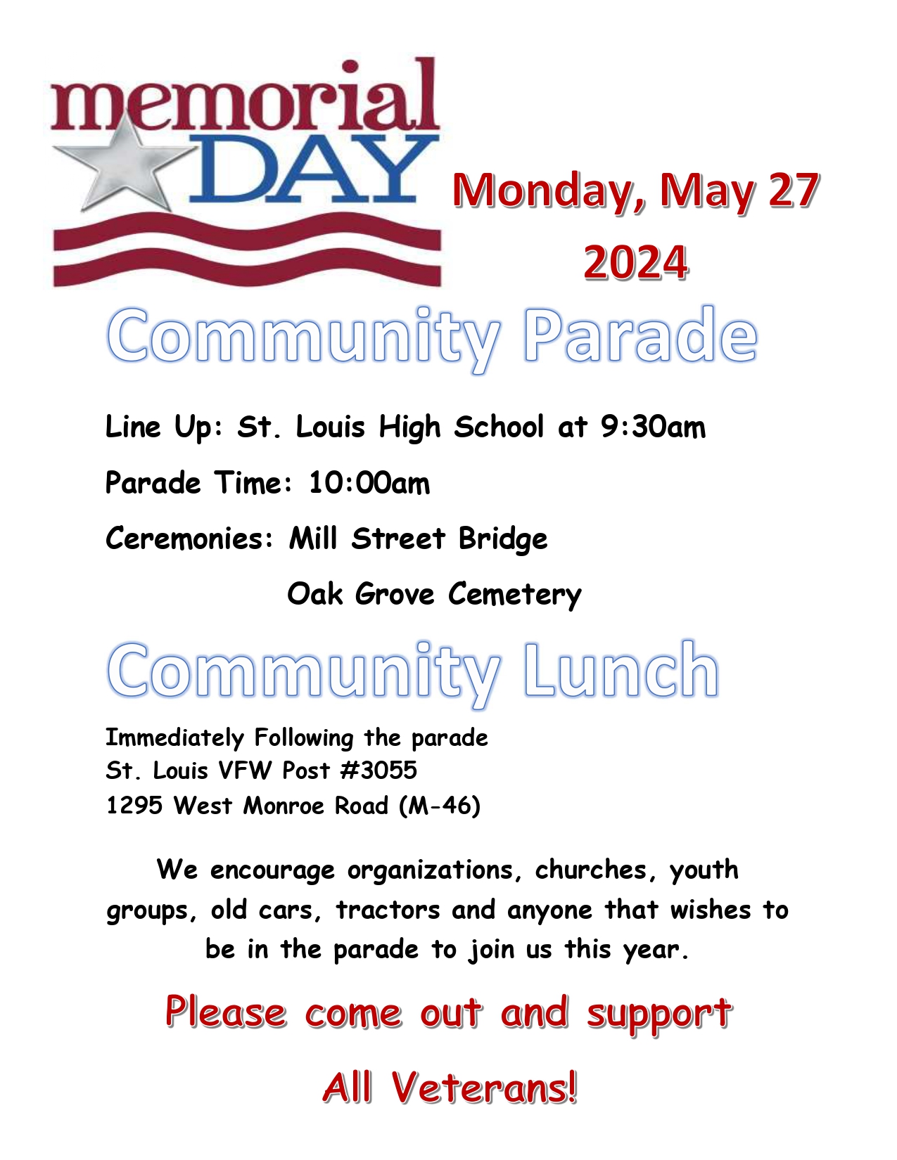 Memorial Day, Monday, May 27, 2024, Community Parade. Line up: St. Louis High School at 9:30 a.m. Parade time: 10:00 a.m. Ceremonies: Mill Street Bridge & Oak Grove Cemetery Community Lunch immediately following the parade at St. Louis VFW Post #3055, 1295 West Monroe Road (M-46). We encourage organizations, churches, youth groups, old cars, tractors and anyone that wishes to be in the parade to join us this year. Please come out and support all veterans!